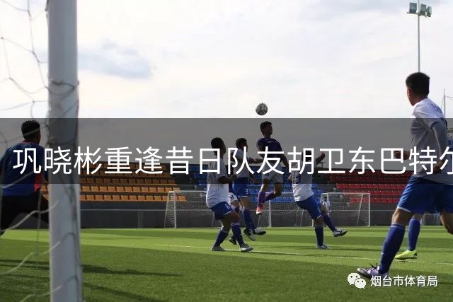 巩晓彬重逢昔日队友胡卫东巴特尔 感慨万分忆峥嵘岁月