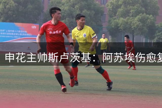 申花主帅斯卢茨基：阿苏埃伤愈复出 德比战充满变数