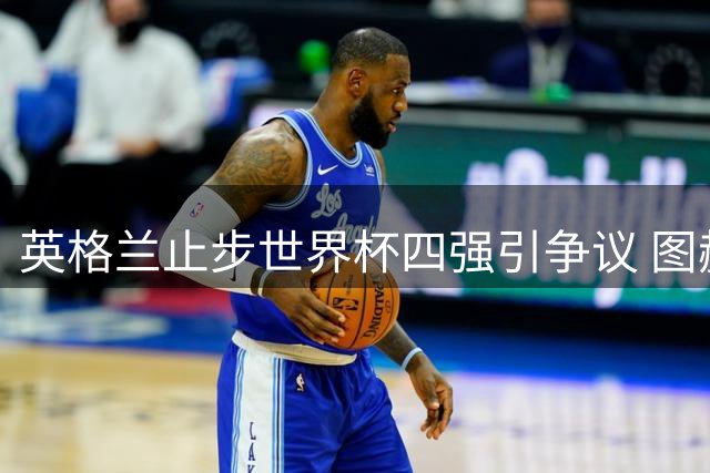 英格兰止步世界杯四强引争议 图赫尔坦言"达标"言论遭舆论反噬